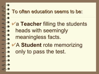 To often education seems to be: a  Teacher  filling the students heads with seemingly meaningless facts. A  Student  rote memorizing only to pass the test. 