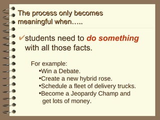 The process only becomes  meaningful when….. students need to  do something  with all those facts. For example: Win a Debate. Create a new hybrid rose. Schedule a fleet of delivery trucks. Become a Jeopardy Champ and  get lots of money. 