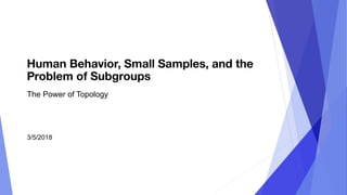 Human Behavior, Small Samples, and the
Problem of Subgroups
The Power of Topology
3/5/2018
 