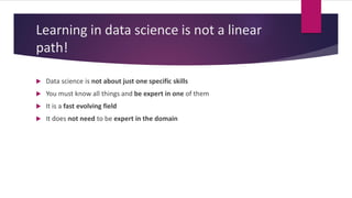 Learning in data science is not a linear
path!
 Data science is not about just one specific skills
 You must know all things and be expert in one of them
 It is a fast evolving field
 It does not need to be expert in the domain
 