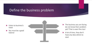 Define the business problem
 Listen to business’s
need
 You must be a good
listener
 The business you are facing
do not know their problem
yet? That is even fine too!
 A lot of time, they don’t
have any idea where to
start
 