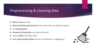 Preprocessing & cleaning data
 Never trust your data
 Check consistency & structure of the data to be sure about its quality
 Fill missing values
 Be aware of noisy data and treat them well!
 Check outliers & remove them
 Apply data transformation such as normalization or aggregation
 