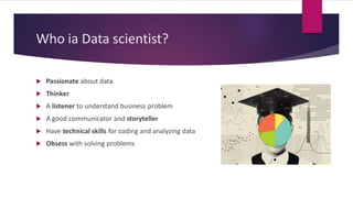 Who ia Data scientist?
 Passionate about data
 Thinker
 A listener to understand business problem
 A good communicator and storyteller
 Have technical skills for coding and analyzing data
 Obsess with solving problems
 