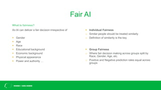 Fair AI
An AI can deliver a fair decision irrespective of
▪ Gender
▪ Age
▪ Race
▪ Educational background
▪ Economic background
▪ Physical appearance
▪ Power and authority …
What is fairness?
▪ Individual Fairness
o Similar people should be treated similarly
o Definition of similarity is the key
▪ Group Fairness
o Where fair decision making across groups split by
Race, Gender, Age, etc.
o Positive and Negative prediction rates equal across
groups
 