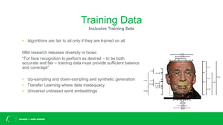 Training Data
• Algorithms are fair to all only if they are trained on all
IBM research releases diversity in faces:
“For face recognition to perform as desired – to be both
accurate and fair – training data must provide sufficient balance
and coverage”
• Up-sampling and down-sampling and synthetic generation
• Transfer Learning where data inadequacy
• Universal unbiased word embeddings
Inclusive Training Sets
 