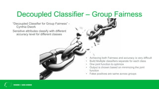 Decoupled Classifier – Group Fairness
“Decoupled Classifier for Group Fairness” -
Cynthia Dwork
Sensitive attributes classify with different
accuracy level for different classes
• Achieving both Fairness and accuracy is very difficult
• Build Multiple classifiers separate for each class
• One joint function to optimize
• Output is chosen based on minimizing the joint
function
• False positives are same across groups
 