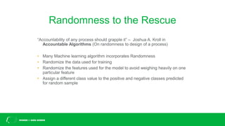 Randomness to the Rescue
“Accountability of any process should grapple it” – Joshua A. Kroll in
Accountable Algorithms (On randomness to design of a process)
• Many Machine learning algorithm incorporates Randomness
• Randomize the data used for training
• Randomize the features used for the model to avoid weighing heavily on one
particular feature
• Assign a different class value to the positive and negative classes predicted
for random sample
 