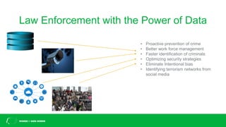 Law Enforcement with the Power of Data
• Proactive prevention of crime
• Better work force management
• Faster identification of criminals
• Optimizing security strategies
• Eliminate Intentional bias
• Identifying terrorism networks from
social media
 