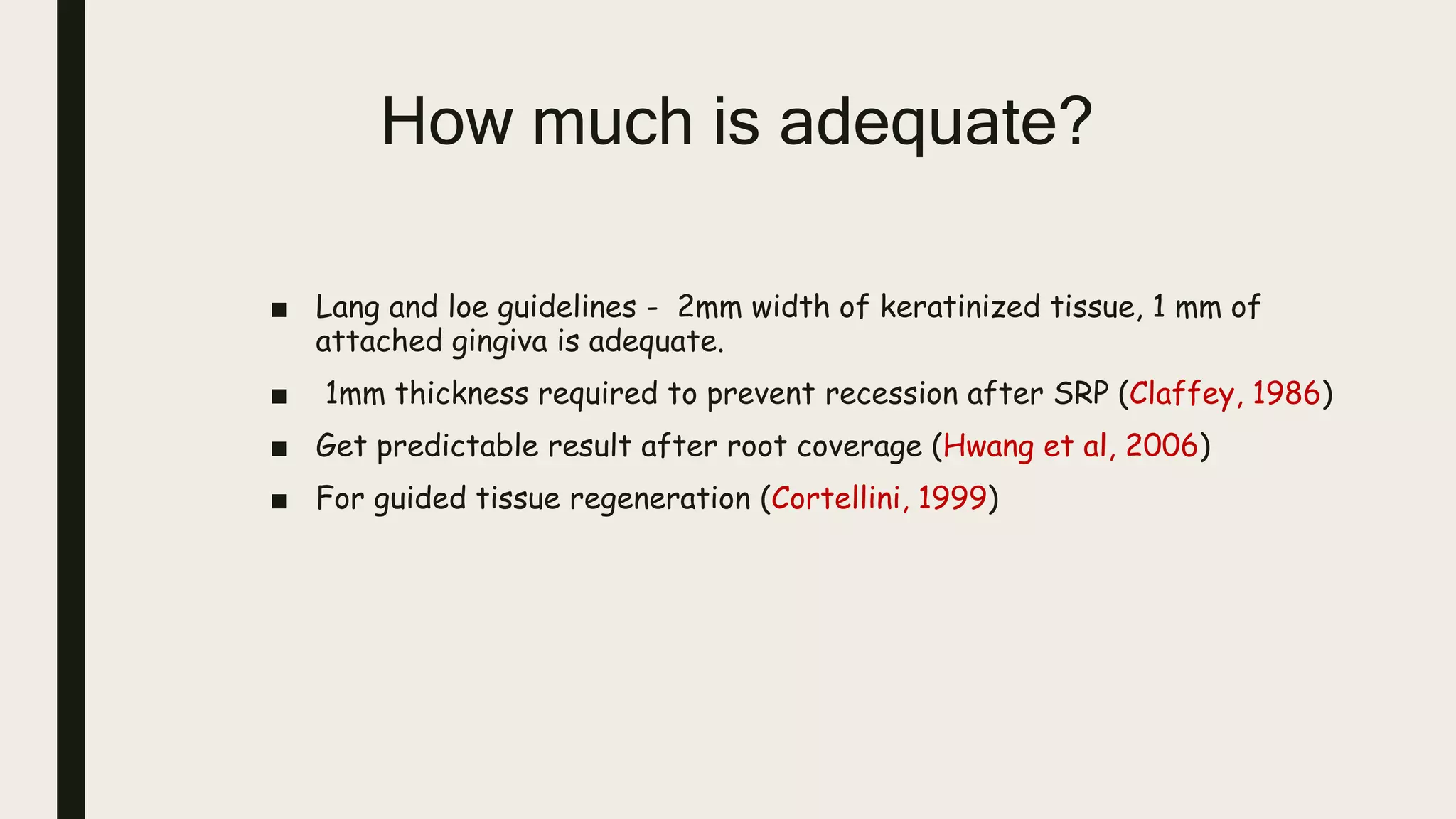 How much is adequate?
■ Lang and loe guidelines - 2mm width of keratinized tissue, 1 mm of
attached gingiva is adequate.
■ 1mm thickness required to prevent recession after SRP (Claffey, 1986)
■ Get predictable result after root coverage (Hwang et al, 2006)
■ For guided tissue regeneration (Cortellini, 1999)
 