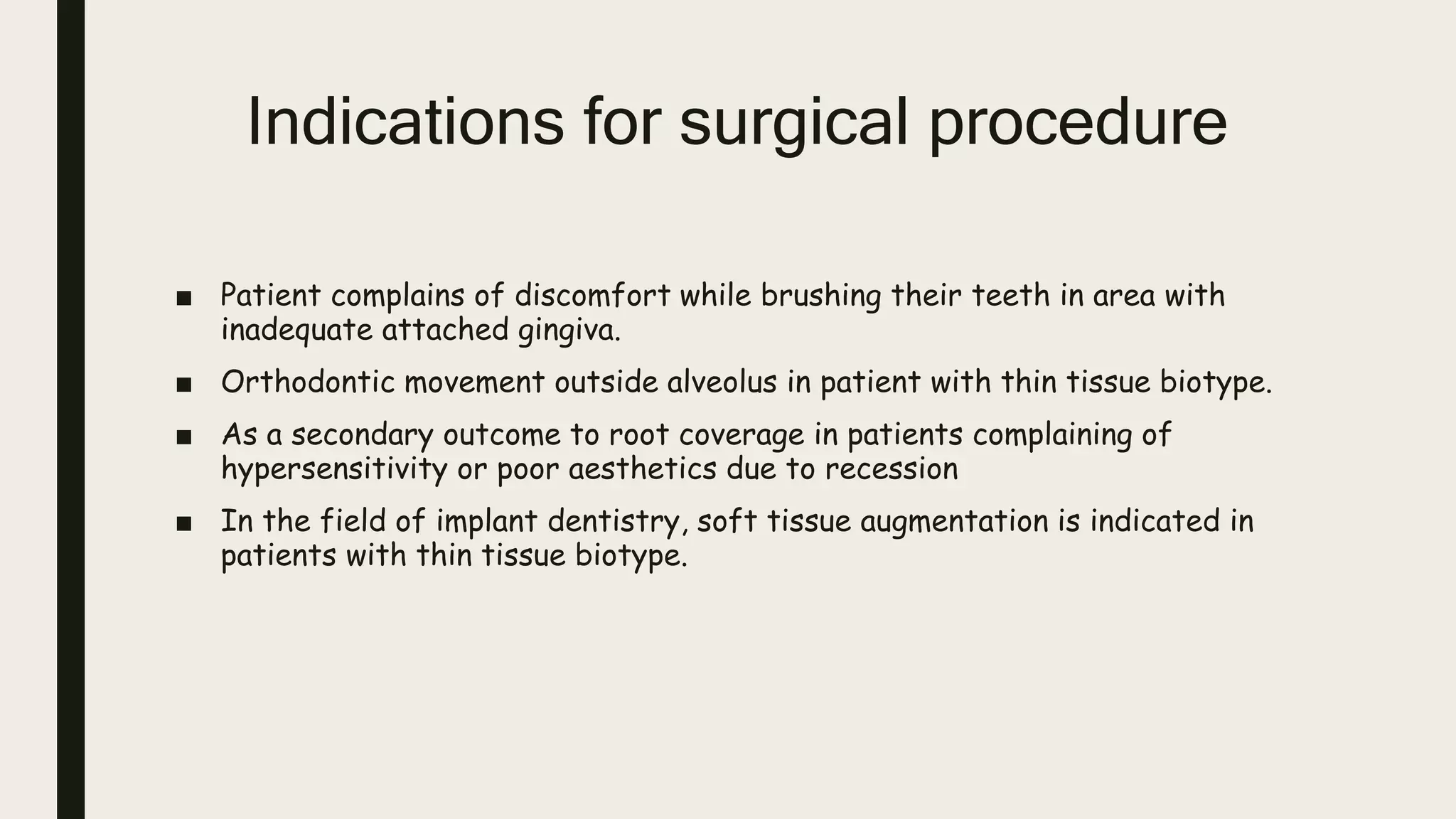 Indications for surgical procedure
■ Patient complains of discomfort while brushing their teeth in area with
inadequate attached gingiva.
■ Orthodontic movement outside alveolus in patient with thin tissue biotype.
■ As a secondary outcome to root coverage in patients complaining of
hypersensitivity or poor aesthetics due to recession
■ In the field of implant dentistry, soft tissue augmentation is indicated in
patients with thin tissue biotype.
 