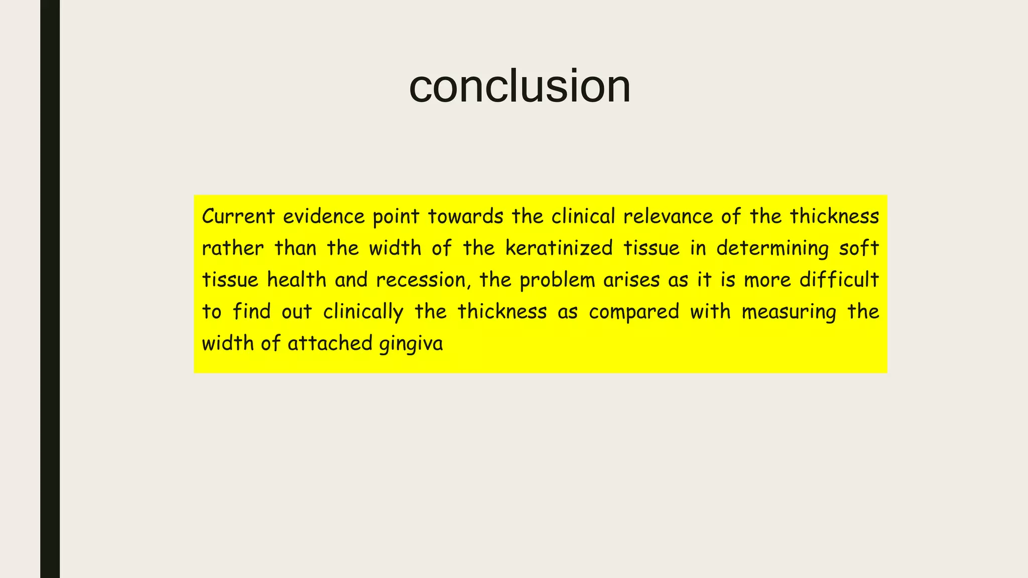 conclusion
Current evidence point towards the clinical relevance of the thickness
rather than the width of the keratinized tissue in determining soft
tissue health and recession, the problem arises as it is more difficult
to find out clinically the thickness as compared with measuring the
width of attached gingiva
 