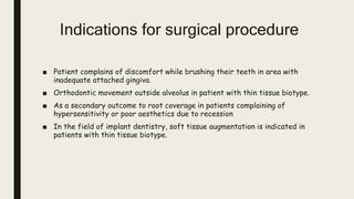 Indications for surgical procedure
■ Patient complains of discomfort while brushing their teeth in area with
inadequate attached gingiva.
■ Orthodontic movement outside alveolus in patient with thin tissue biotype.
■ As a secondary outcome to root coverage in patients complaining of
hypersensitivity or poor aesthetics due to recession
■ In the field of implant dentistry, soft tissue augmentation is indicated in
patients with thin tissue biotype.
 