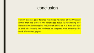 conclusion
Current evidence point towards the clinical relevance of the thickness
rather than the width of the keratinized tissue in determining soft
tissue health and recession, the problem arises as it is more difficult
to find out clinically the thickness as compared with measuring the
width of attached gingiva
 