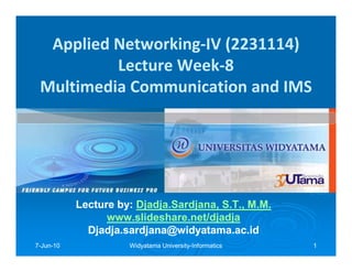 Applied Networking-IV (2231114)
          Lecture Week-8
 Multimedia Communication and IMS




           Lecture by: Djadja.Sardjana, S.T., M.M.
                       Djadja.Sardjana,
                 www.slideshare.net/djadja
             Djadja.sardjana@widyatama.ac.id
7-Jun-10
  Jun-               Widyatama University-Informatics
                               University-              1
 