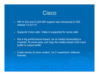 Cisco
SIP-H.323 and H.323-SIP support was introduced in IOS
SIP-           H.323-
release 12.3(11)T

Supports Voice calls. Video is supported for some calls

Not a big performance impact, as no media transcoding is
involved. At worst case, just copy the media stream from input
buffer to output buffer

Costs money (2 cisco routers, 1or 2 ‘expensive’ software
license)
 