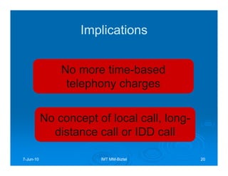 Implications


               No more time-based
                telephony charges


           No concept of local call, long-
             distance call or IDD call

7-Jun-10
  Jun-                 IMT MM-Biztel
                           MM-               20
 