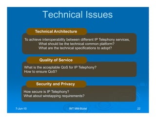 Technical Issues
            Technical Architecture

      To achieve interoperability between different IP Telephony services,
               What should be the technical common platform?
               What are the technical specifications to adopt?


               Quality of Service
      What is the acceptable QoS for IP Telephony?
      How to ensure QoS?


             Security and Privacy
     How secure is IP Telephony?
     What about wiretapping requirements?


7-Jun-10
  Jun-                            IMT MM-Biztel
                                      MM-                                    22
 