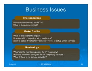 Business Issues
               Interconnection
     Who can interconnect to PSTN?
     What is the pricing model?


                Market Studies
     What is the economic impact?
     How would it change the telco landscape?
     (cost to setup IP Telephony service ~= cost to setup Email service)


                 Numberings
     What’s is the numbering plans for IP Telephony?
     How are numbers assigned for IP Telephony services?
     What if there is no service provider?


7-Jun-10
  Jun-                            IMT MM-Biztel
                                      MM-                                  23
 