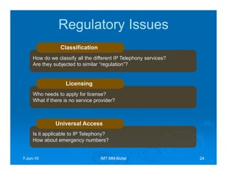 Regulatory Issues
                 Classification
     How do we classify all the different IP Telephony services?
     Are they subjected to similar “regulation”?


                   Licensing
     Who needs to apply for license?
     What if there is no service provider?



               Universal Access
     Is it applicable to IP Telephony?
     How about emergency numbers?


7-Jun-10
  Jun-                             IMT MM-Biztel
                                       MM-                         24
 