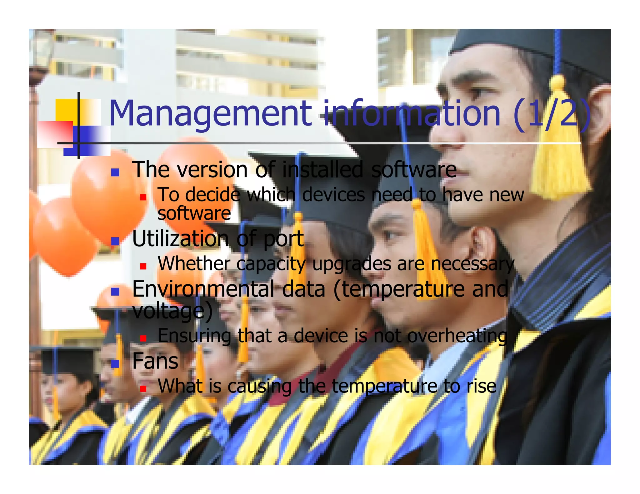 Management information (1/2)
 The version of installed software
   To decide which devices need to have new
   software
 Utilization of port
   Whether capacity upgrades are necessary
 Environmental data (temperature and
 voltage)
   Ensuring that a device is not overheating
 Fans
   What is causing the temperature to rise
 