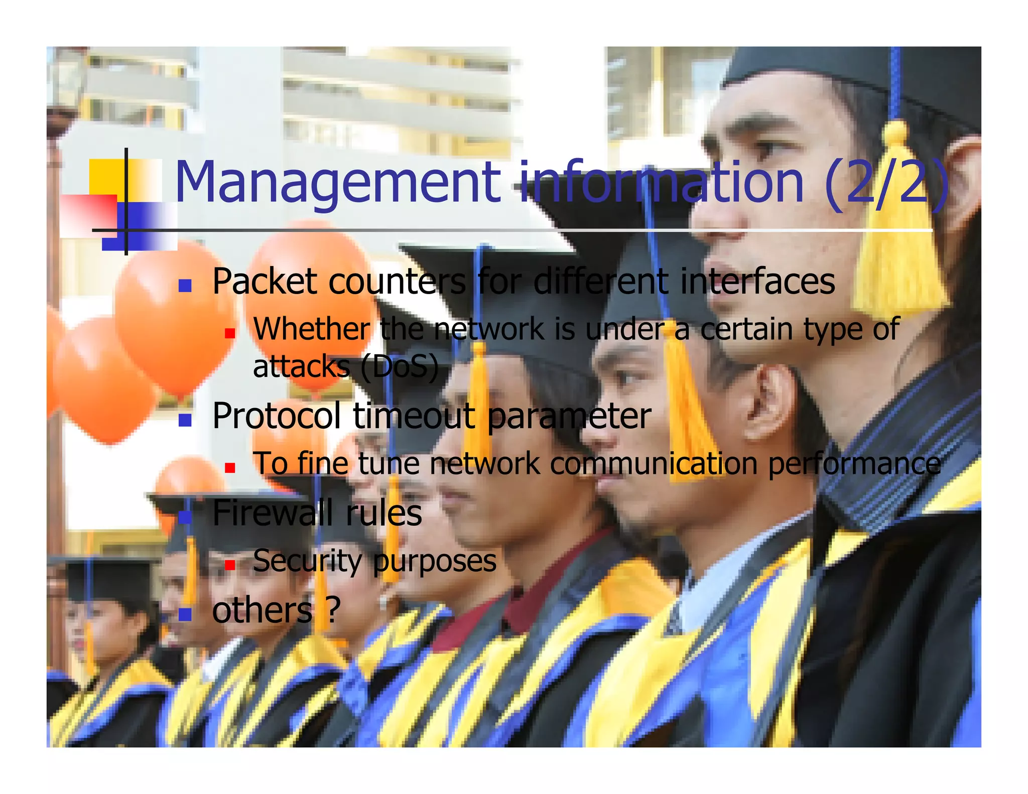 Management information (2/2)
 Packet counters for different interfaces
   Whether the network is under a certain type of
   attacks (DoS)
 Protocol timeout parameter
   To fine tune network communication performance
 Firewall rules
   Security purposes
 others ?
 
