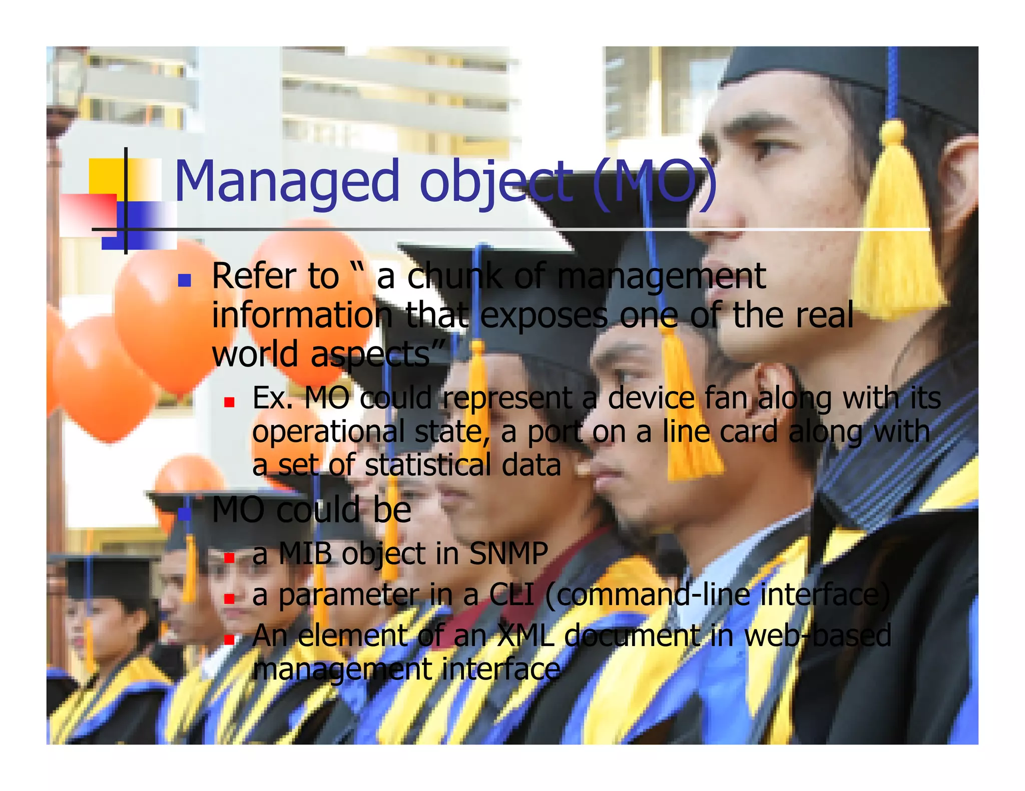 Managed object (MO)
 Refer to “ a chunk of management
 information that exposes one of the real
 world aspects”
   Ex. MO could represent a device fan along with its
   operational state, a port on a line card along with
   a set of statistical data
 MO could be
   a MIB object in SNMP
   a parameter in a CLI (command-line interface)
   An element of an XML document in web-based
   management interface
 
