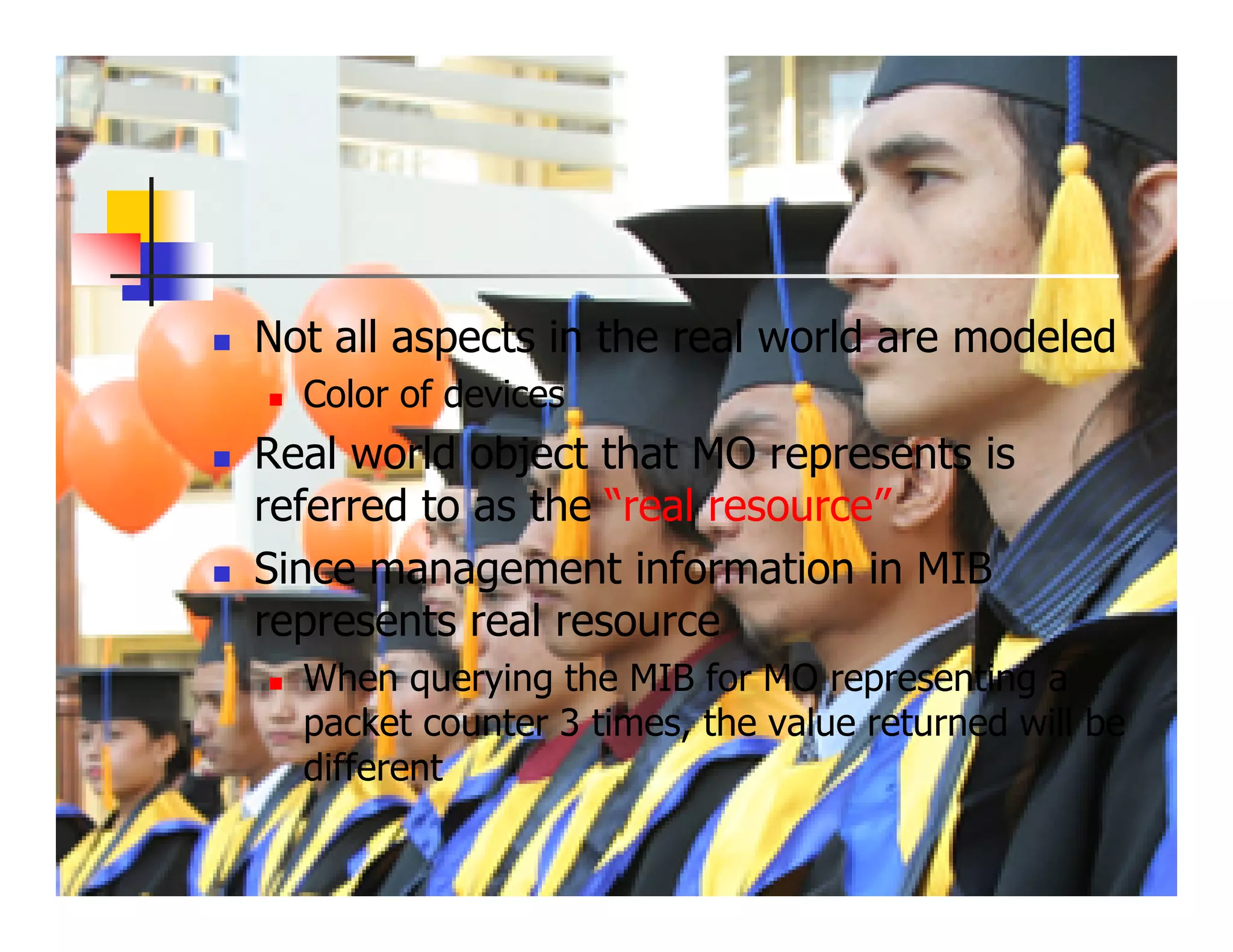 Not all aspects in the real world are modeled
  Color of devices
Real world object that MO represents is
referred to as the “real resource”
Since management information in MIB
represents real resource
  When querying the MIB for MO representing a
  packet counter 3 times, the value returned will be
  different
 