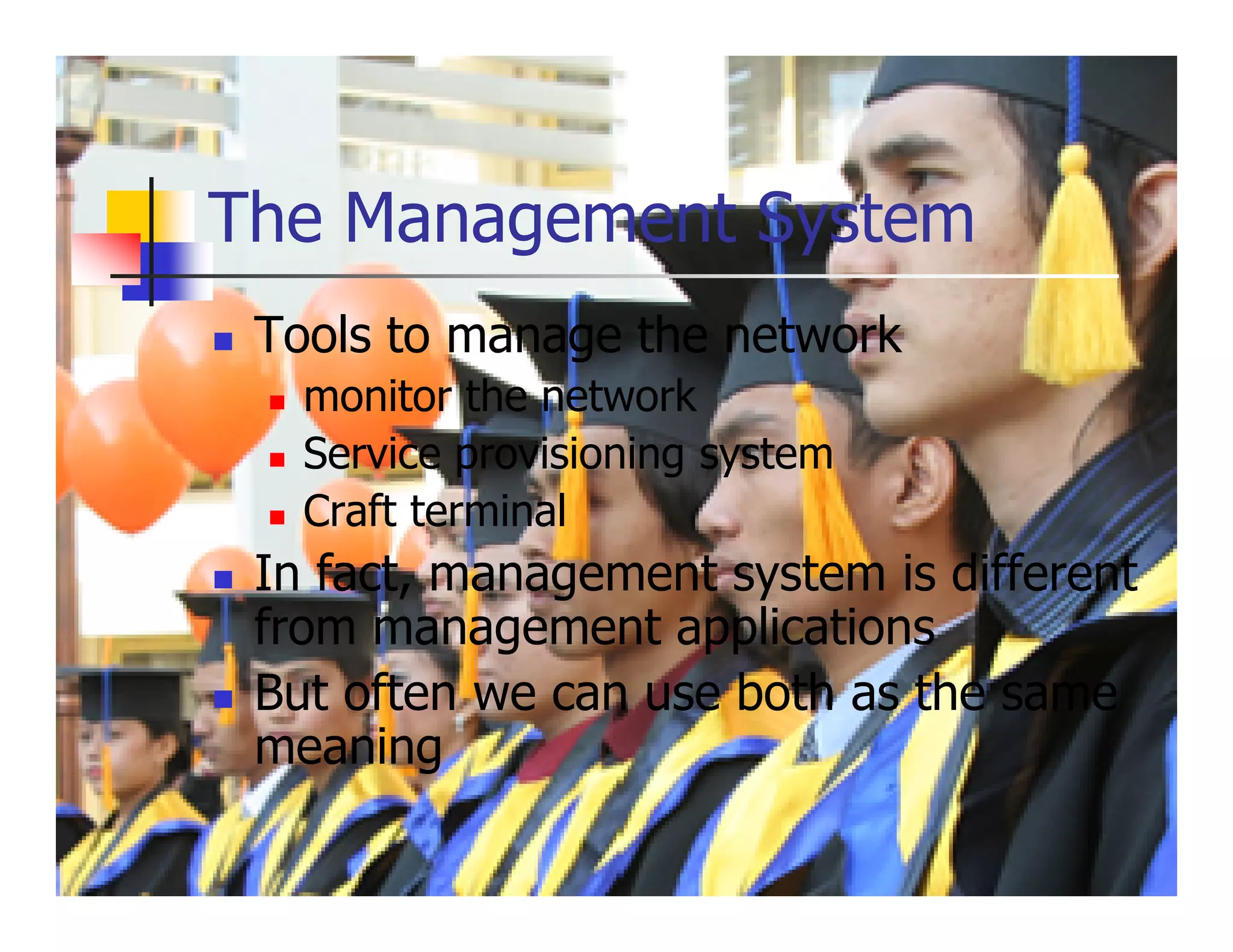 The Management System
 Tools to manage the network
   monitor the network
   Service provisioning system
   Craft terminal
 In fact, management system is different
 from management applications
 But often we can use both as the same
 meaning
 