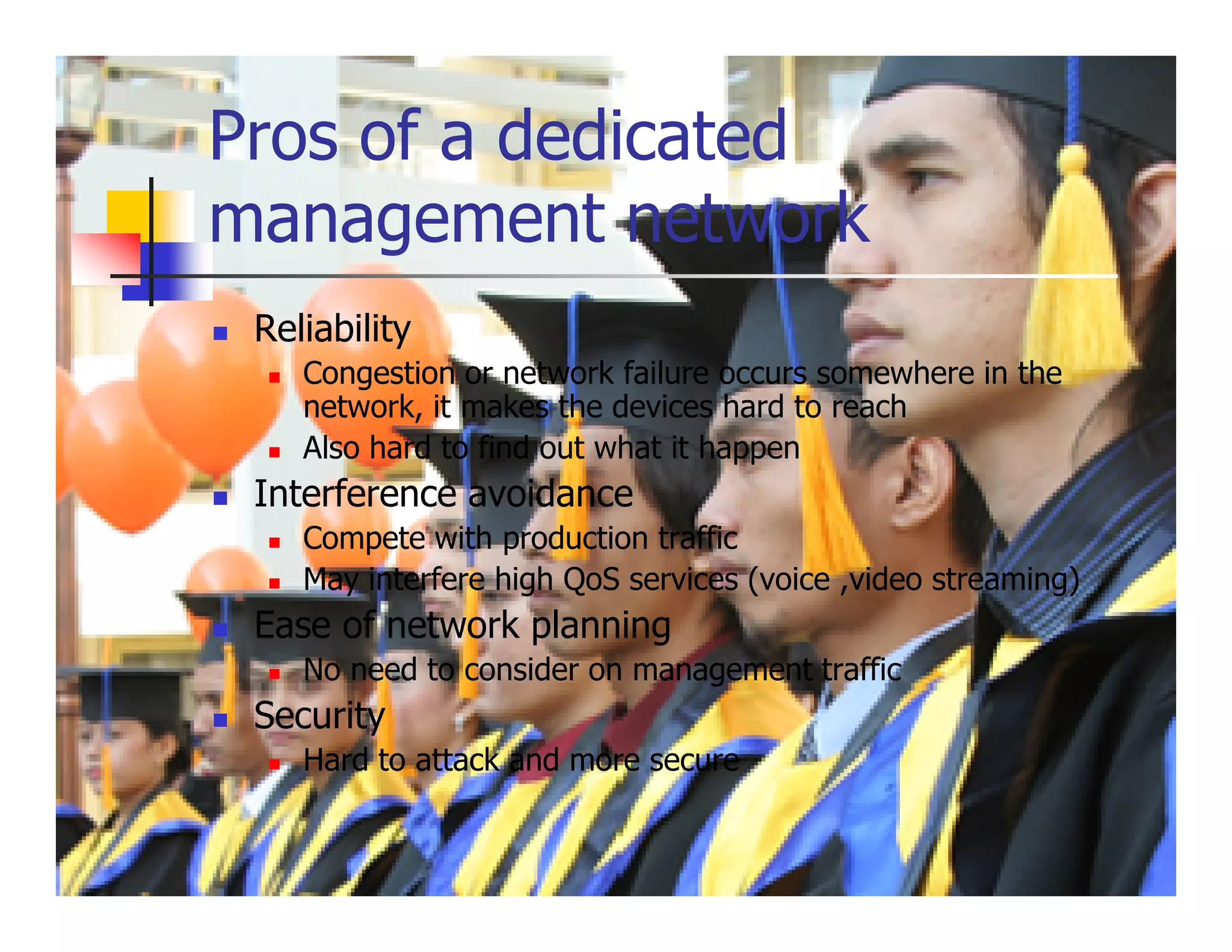 Pros of a dedicated
management network
 Reliability
    Congestion or network failure occurs somewhere in the
    network, it makes the devices hard to reach
    Also hard to find out what it happen
 Interference avoidance
    Compete with production traffic
    May interfere high QoS services (voice ,video streaming)
 Ease of network planning
    No need to consider on management traffic
 Security
    Hard to attack and more secure
 