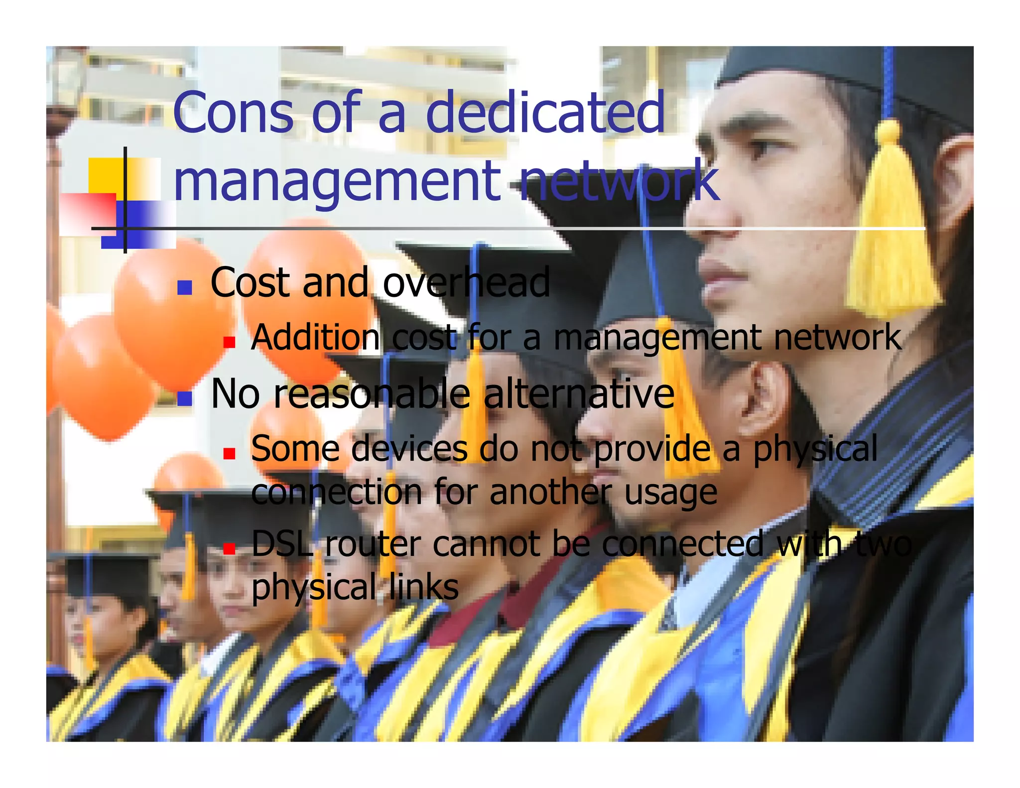 Cons of a dedicated
management network
 Cost and overhead
   Addition cost for a management network
 No reasonable alternative
   Some devices do not provide a physical
   connection for another usage
   DSL router cannot be connected with two
   physical links
 