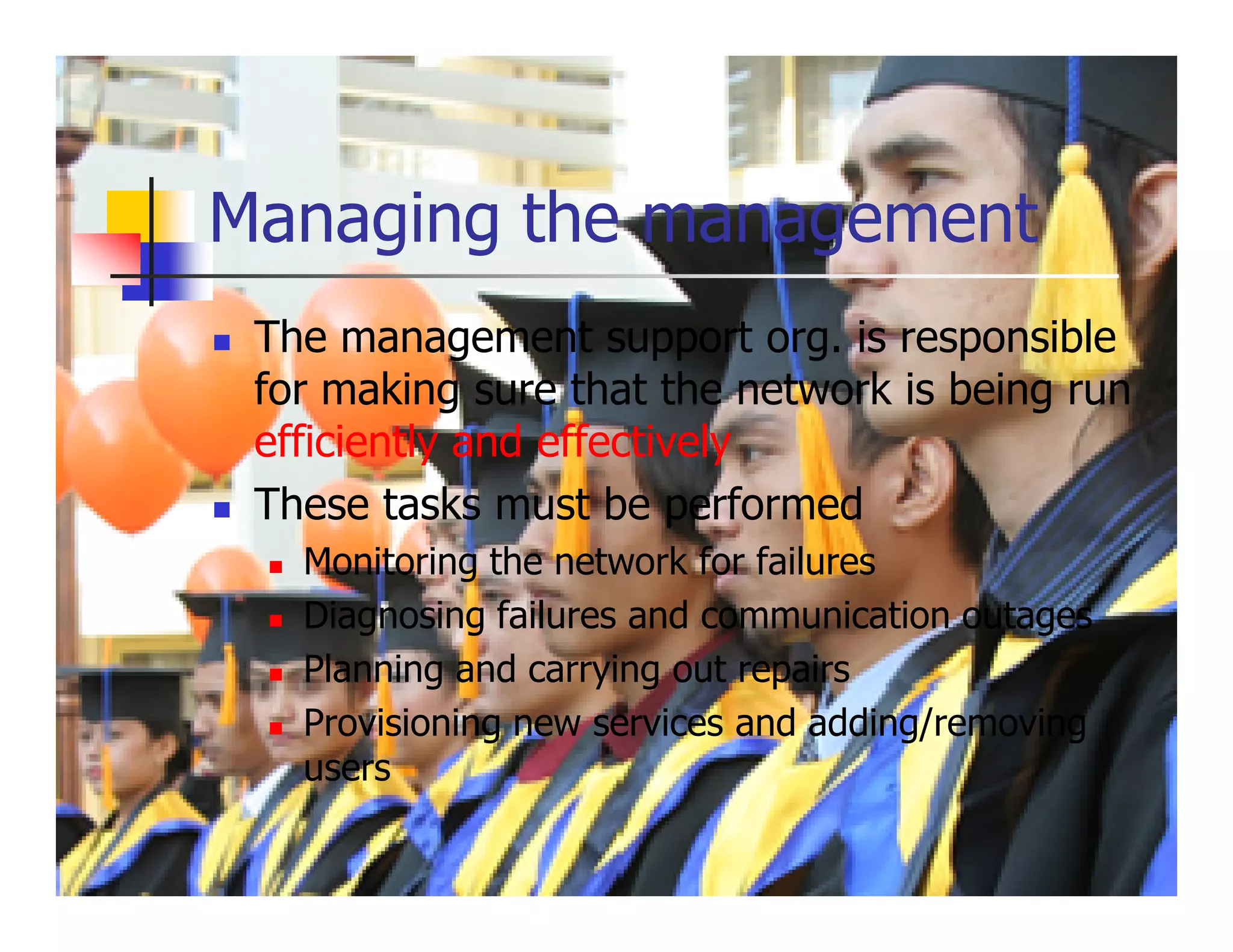 Managing the management
 The management support org. is responsible
 for making sure that the network is being run
 efficiently and effectively
 These tasks must be performed
   Monitoring the network for failures
   Diagnosing failures and communication outages
   Planning and carrying out repairs
   Provisioning new services and adding/removing
   users
 