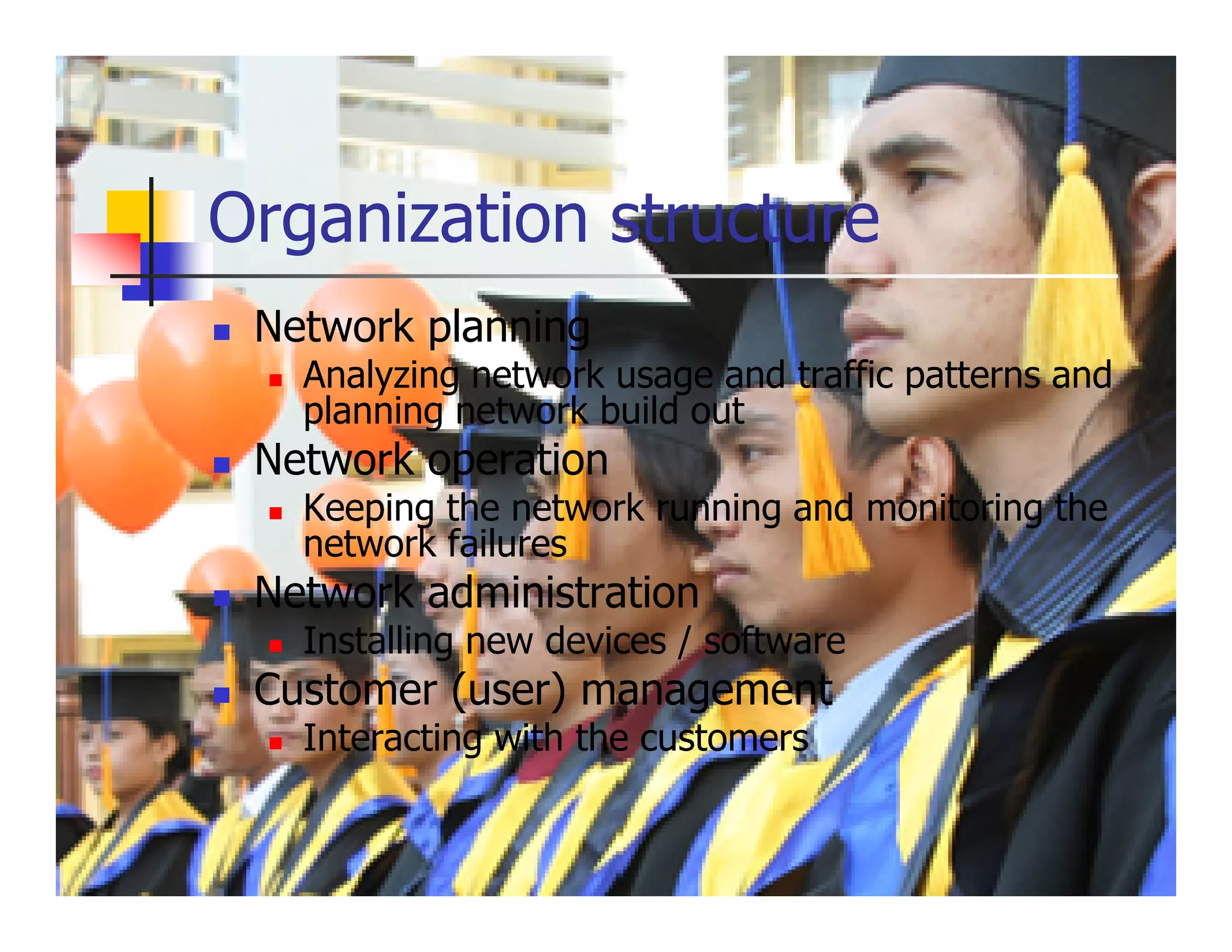 Organization structure
 Network planning
   Analyzing network usage and traffic patterns and
   planning network build out
 Network operation
   Keeping the network running and monitoring the
   network failures
 Network administration
   Installing new devices / software
 Customer (user) management
   Interacting with the customers
 