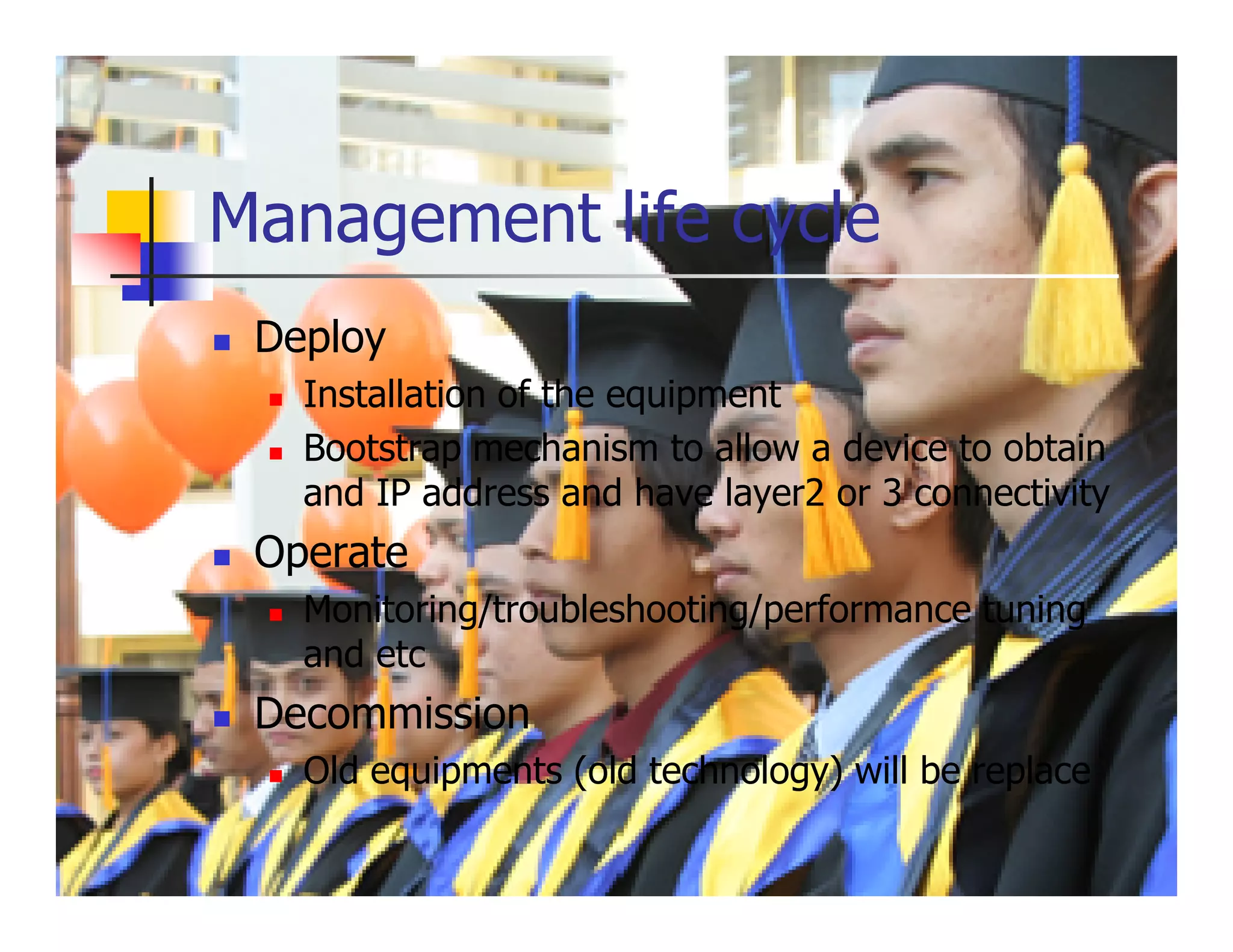 Management life cycle
 Deploy
   Installation of the equipment
   Bootstrap mechanism to allow a device to obtain
   and IP address and have layer2 or 3 connectivity
 Operate
   Monitoring/troubleshooting/performance tuning
   and etc
 Decommission
   Old equipments (old technology) will be replace
 