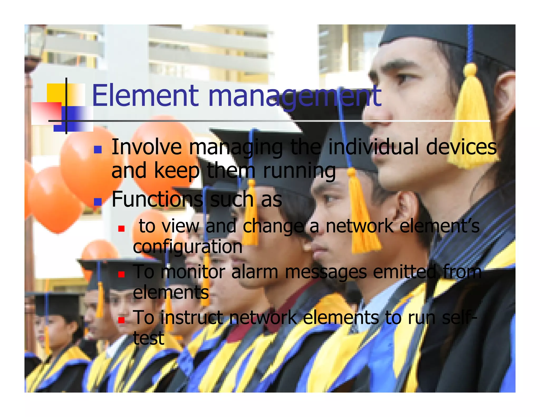 Element management
 Involve managing the individual devices
 and keep them running
 Functions such as
    to view and change a network element’s
   configuration
   To monitor alarm messages emitted from
   elements
   To instruct network elements to run self-
   test
 