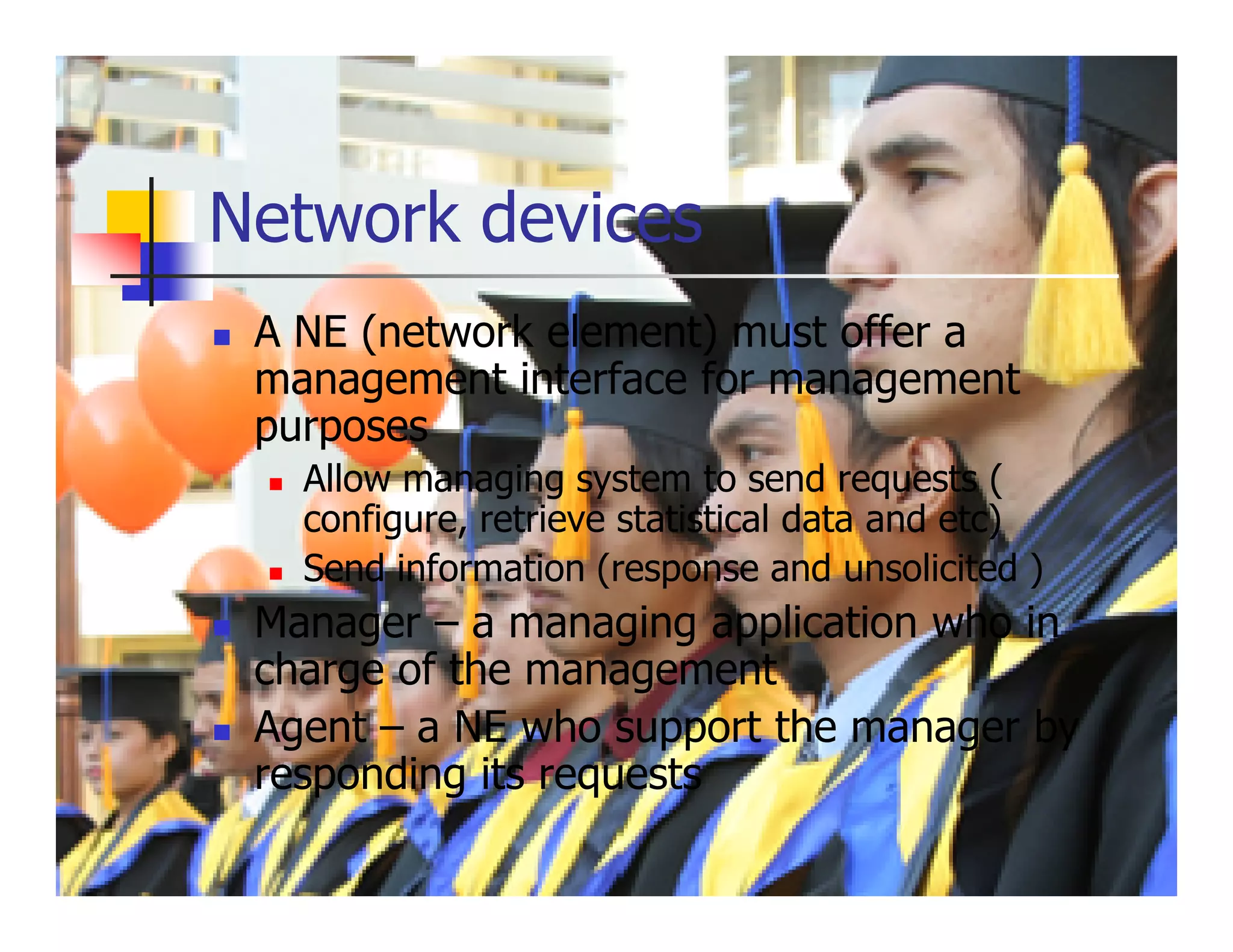 Network devices
 A NE (network element) must offer a
 management interface for management
 purposes
   Allow managing system to send requests (
   configure, retrieve statistical data and etc)
   Send information (response and unsolicited )
 Manager – a managing application who in
 charge of the management
 Agent – a NE who support the manager by
 responding its requests
 