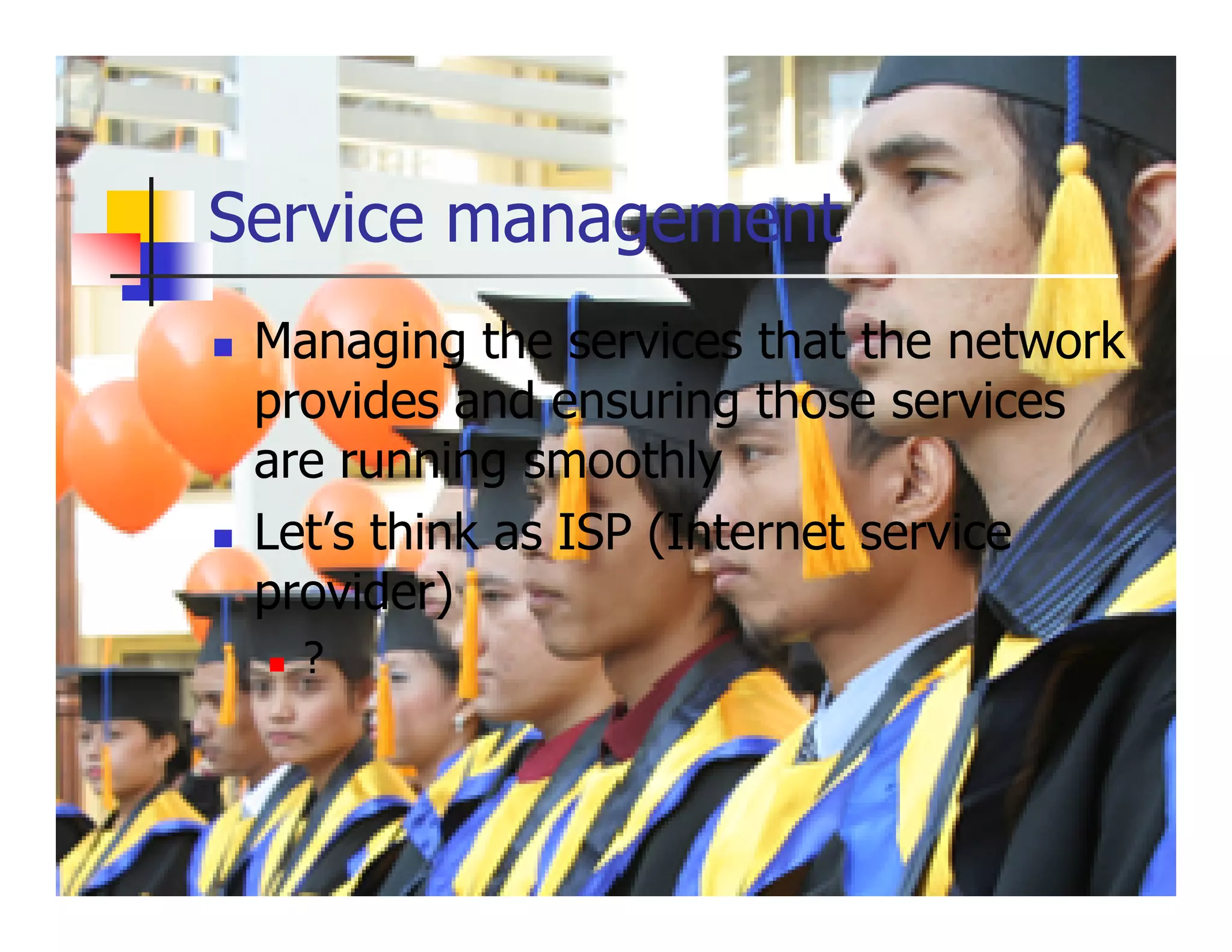 Service management
 Managing the services that the network
 provides and ensuring those services
 are running smoothly
 Let’s think as ISP (Internet service
 provider)
   ?
 
