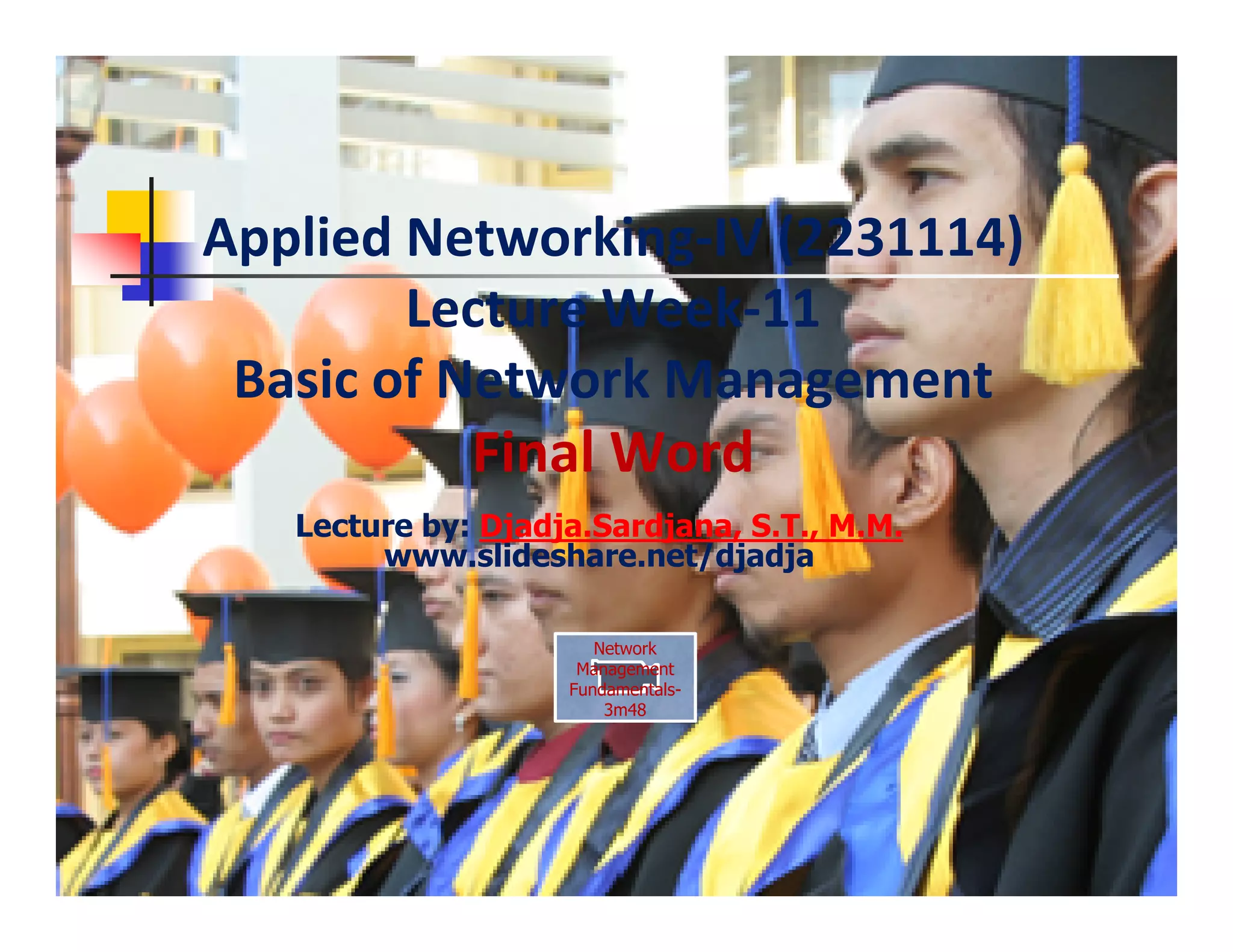 Applied Networking-IV (2231114)
        Lecture Week-11
 Basic of Network Management
              Final Word
   Lecture by: Djadja.Sardjana, S.T., M.M.
        www.slideshare.net/djadja

                       Network
                     Management
                    Fundamentals-
                        3m48
 