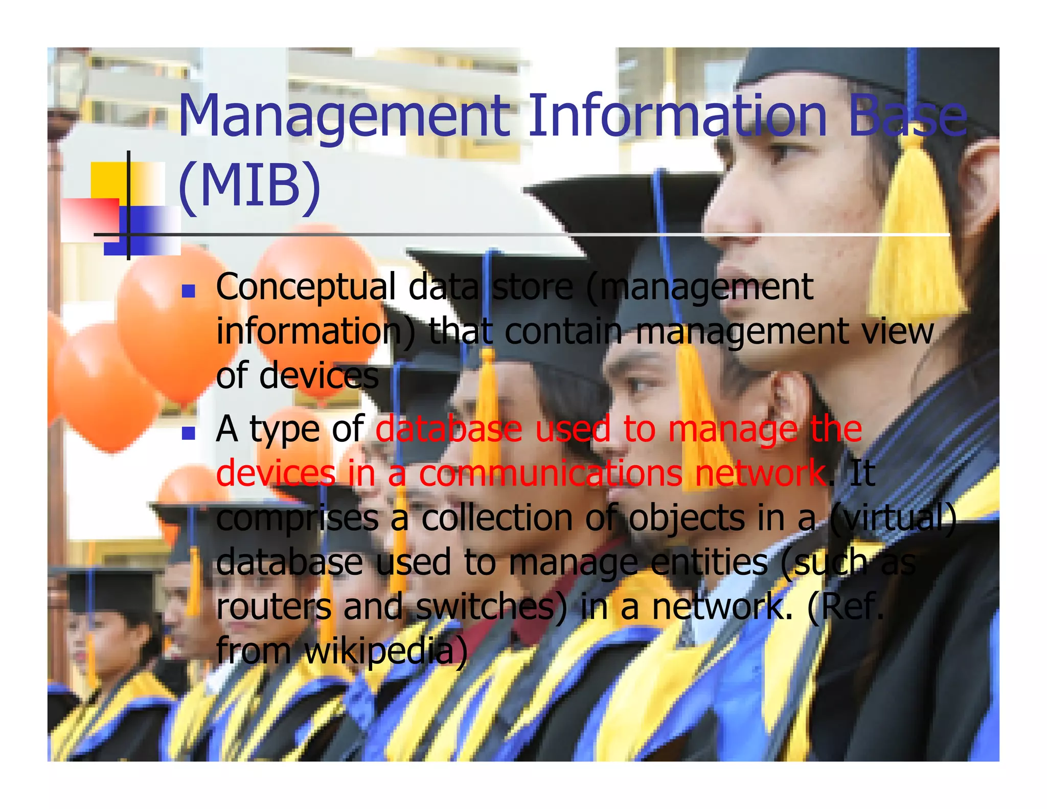 Management Information Base
(MIB)
 Conceptual data store (management
 information) that contain management view
 of devices
 A type of database used to manage the
 devices in a communications network. It
 comprises a collection of objects in a (virtual)
 database used to manage entities (such as
 routers and switches) in a network. (Ref.
 from wikipedia)
 