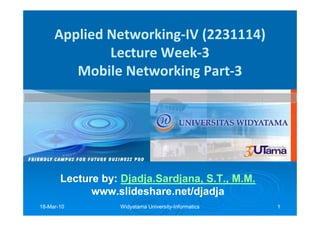 Applied Networking-IV (2231114)
             Lecture Week-3
        Mobile Networking Part-3




       Lecture by: Djadja.Sardjana, S.T., M.M.
                   Djadja.Sardjana,
             www.slideshare.net/djadja
18-Mar-10
18-Mar-            Widyatama University-Informatics
                             University-              1
 