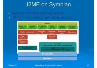 J2ME on Symbian
   Symbian – A mobile operating system
   J2ME – A non-native programming language
            non-




                          Symbian OS

                           Hardware


18-Mar-10
18-Mar-           Widyatama University-Informatics
                            University-              10
 