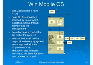 Win Mobile OS
Win Mobile 5.0 is a hard
RTOS
Base OS functionality is
provided by kernel which
includes process, thread,
memory and file
management
Kernel acts as a conduit for
the rest of the core OS
Win Mobile kernel uses a
paged virtual-memory system
       virtual-
to manage and allocate
program memory.
The kernel also allocates
memory to the stack for each
new process or thread.

  18-Mar-10
  18-Mar-              Widyatama University-Informatics
                                 University-              11
 