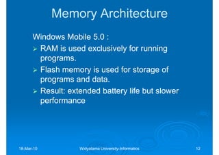 Memory Architecture
      Windows Mobile 5.0 :
       RAM is used exclusively for running
       programs.
       Flash memory is used for storage of
       programs and data.
       Result: extended battery life but slower
       performance




18-Mar-10
18-Mar-            Widyatama University-Informatics
                             University-              12
 