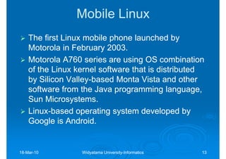 Mobile Linux
    The first Linux mobile phone launched by
    Motorola in February 2003.
    Motorola A760 series are using OS combination
    of the Linux kernel software that is distributed
    by Silicon Valley-based Monta Vista and other
                Valley-
    software from the Java programming language,
    Sun Microsystems.
    Linux-
    Linux-based operating system developed by
    Google is Android.


18-Mar-10
18-Mar-           Widyatama University-Informatics
                            University-              13
 