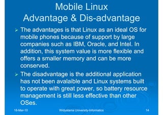 Mobile Linux
     Advantage & Dis-advantage
                 Dis-
    The advantages is that Linux as an ideal OS for
    mobile phones because of support by large
    companies such as IBM, Oracle, and Intel. In
    addition, this system value is more flexible and
    offers a smaller memory and can be more
    conserved.
    The disadvantage is the additional application
    has not been avalaible and Linux systems built
    to operate with great power, so battery resource
    management is still less effective than other
    OSes.
    OSes.
18-Mar-10
18-Mar-           Widyatama University-Informatics
                            University-              14
 