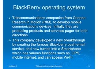 BlackBerry operating system
    Telecommunications companies from Canada,
    Reserch in Motion (RIM), to develop mobile
    communications devices. Initially they are
    producing products and services pager for both
    directions.
    This company developed a new breakthrough
    by creating the famous Blackberry push-email
                                        push-
    service, and now turned into a Smartphone
    which has various functions such as, GPS,
    mobile internet, and can access Wi-FI.
                                     Wi-

18-Mar-10
18-Mar-           Widyatama University-Informatics
                            University-              15
 