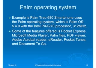 Palm operating system
    Example is Palm Treo 680 Smartphone uses
    the Palm operating system, which is Palm OS
    5.4.9 with the Intel PXA270 processor, 312MHz.
    Some of the features offered is Pocket Express,
    Microsoft Media Player, Palm files, PDF viewer,
    Adobe Acrobat reader, eReader, Pocket Tunes,
                            eReader,
    and Document To Go.




18-Mar-10
18-Mar-           Widyatama University-Informatics
                            University-              16
 