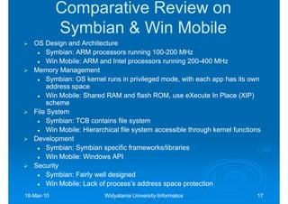 Comparative Review on
            Symbian & Win Mobile
   OS Design and Architecture
        Symbian:
        Symbian: ARM processors running 100-200 MHz
                                            100-
        Win Mobile: ARM and Intel processors running 200-400 MHz
                                                        200-
   Memory Management
        Symbian:
        Symbian: OS kernel runs in privileged mode, with each app has its own
        address space
        Win Mobile: Shared RAM and flash ROM, use eXecute In Place (XIP)
        scheme
   File System
        Symbian:
        Symbian: TCB contains file system
        Win Mobile: Hierarchical file system accessible through kernel functions
   Development
        Symbian:
        Symbian: Symbian specific frameworks/libraries
        Win Mobile: Windows API
   Security
        Symbian:
        Symbian: Fairly well designed
        Win Mobile: Lack of process’s address space protection
18-Mar-10
18-Mar-                    Widyatama University-Informatics
                                     University-                              17
 
