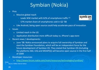Symbian (Nokia)
            Pros
                Massive global reach
                 • Leads WW market with 62% of smartphone traffic (1)
                     • 57% market share of smartphones sold in Q2 ‘08
                  Like Android, being open source could help accelerate pace of innovation
            Issues
                Limited reach in the US
                Application distribution more difficult today vs. iPhone’s app store
            Recent news / developments:
                June ’08: Nokia announced plans to acquire full ownership of Symbian and
                start the Symbian Foundation, which will be an independent force for the
                future development of Symbian OS. They stated that Symbian OS (including
                the platforms S60, UIQ and MOAP(S)) will become open source in the first half
                of 2009
            Developer resources:
                http://www.forum.nokia.com/main/resources/technologies/symbian/
Notes:
1.   Source: AdMob internal metrics

     29
 