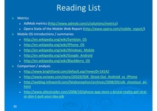 Reading List
     Metrics
        AdMob metrics (http://www.admob.com/s/solutions/metrics)
                        (http://www.admob.com/s/solutions/metrics)
        Opera State of the Mobile Web Report (http://www.opera.com/mobile_report/)
                                              (http://www.opera.com/mobile_report/)
     Mobile OS introductions / summaries
        http://en.wikipedia.org/wiki/Symbian_OS
        http://en.wikipedia.org/wiki/IPhone_OS
        http://en.wikipedia.org/wiki/Windows_Mobile
        http://en.wikipedia.org/wiki/Google_Android
        http://en.wikipedia.org/wiki/BlackBerry_OS
     Comparison / analysis
        http://www.brighthand.com/default.asp?newsID=14142
        http://www.osnews.com/story/20329/SDK_Shoot-
        http://www.osnews.com/story/20329/SDK_Shoot-Out_Android_vs_iPhone
        http://weblog.infoworld.com/fatalexception/archives/2008/09/sdk_shootout_an.
        html
        http://www.alleyinsider.com/2008/10/iphone-app-store- brutal-reality-get-viral-
        http://www.alleyinsider.com/2008/10/iphone-app-store-s-brutal-reality-get-viral-
        or-don-t-quit-your-day-job
        or-don- quit-your-day-

30
 