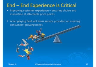 End – End Experience is Critical
  Improving customer experience – ensuring choice and
  innovation at affordable price points

  A fair playing field will focus service providers on meeting
  consumers’ growing needs




18-Mar-10
18-Mar-                Widyatama University-Informatics
                                 University-                     32
 
